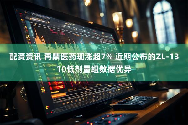 配资资讯 再鼎医药现涨超7% 近期公布的ZL-1310低剂量组数据优异