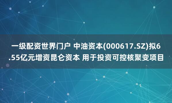 一级配资世界门户 中油资本(000617.SZ)拟6.55亿元增资昆仑资本 用于投资可控核聚变项目