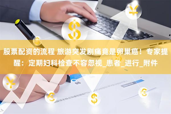 股票配资的流程 旅游突发剧痛竟是卵巢癌！专家提醒：定期妇科检查不容忽视_患者_进行_附件