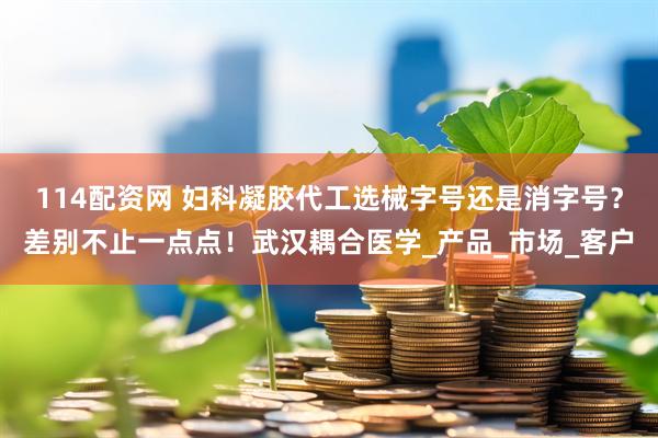 114配资网 妇科凝胶代工选械字号还是消字号？差别不止一点点！武汉耦合医学_产品_市场_客户