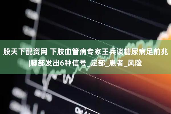 股天下配资网 下肢血管病专家王兵谈糖尿病足前兆|脚部发出6种信号_足部_患者_风险