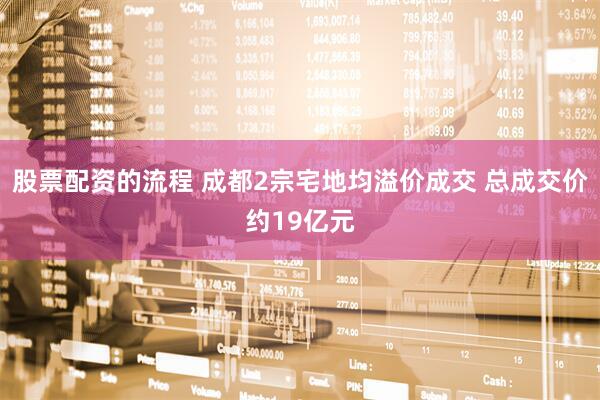 股票配资的流程 成都2宗宅地均溢价成交 总成交价约19亿元