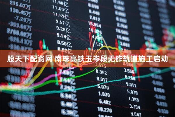 股天下配资网 南珠高铁玉岑段无砟轨道施工启动