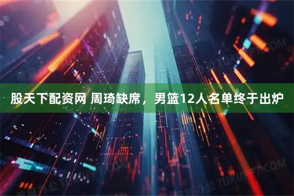 股天下配资网 周琦缺席，男篮12人名单终于出炉