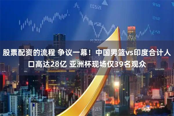 股票配资的流程 争议一幕！中国男篮vs印度合计人口高达28亿 亚洲杯现场仅39名观众