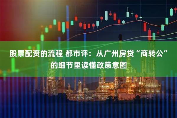 股票配资的流程 都市评：从广州房贷“商转公”的细节里读懂政策意图