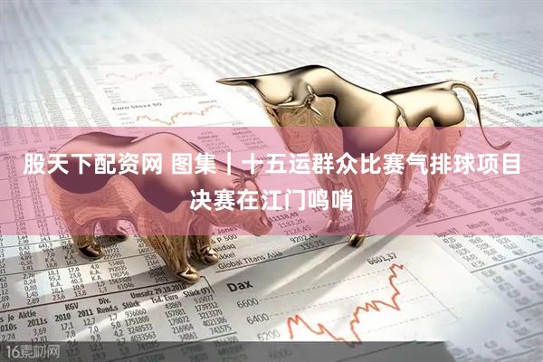 股天下配资网 图集｜十五运群众比赛气排球项目决赛在江门鸣哨