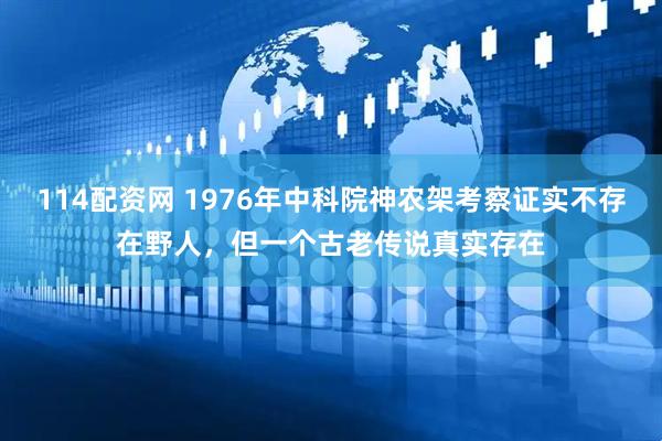 114配资网 1976年中科院神农架考察证实不存在野人，但一个古老传说真实存在