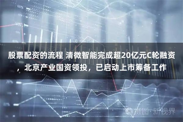 股票配资的流程 清微智能完成超20亿元C轮融资，北京产业国资领投，已启动上市筹备工作