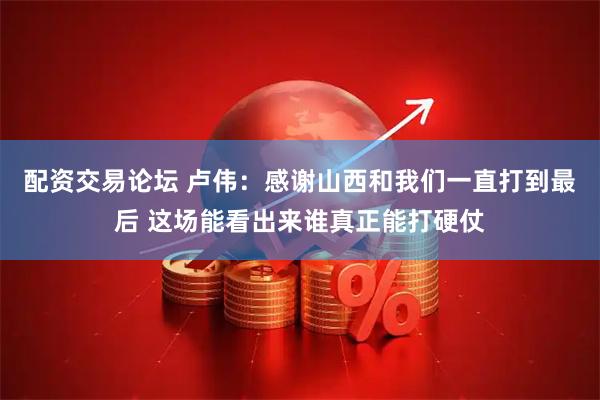 配资交易论坛 卢伟：感谢山西和我们一直打到最后 这场能看出来谁真正能打硬仗