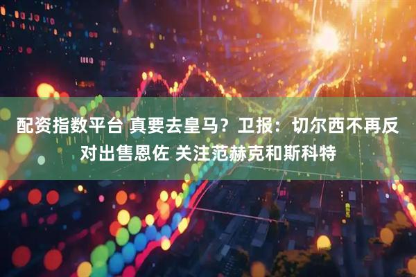 配资指数平台 真要去皇马？卫报：切尔西不再反对出售恩佐 关注范赫克和斯科特