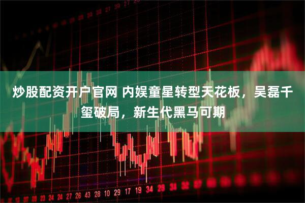炒股配资开户官网 内娱童星转型天花板，吴磊千玺破局，新生代黑马可期