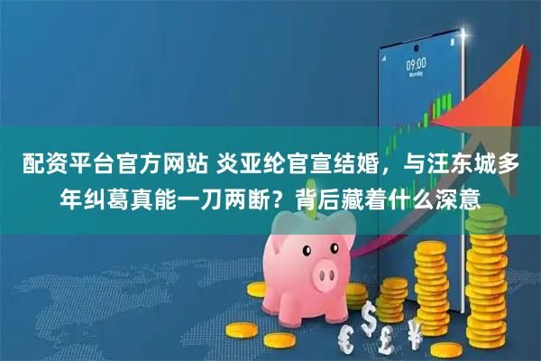 配资平台官方网站 炎亚纶官宣结婚，与汪东城多年纠葛真能一刀两断？背后藏着什么深意