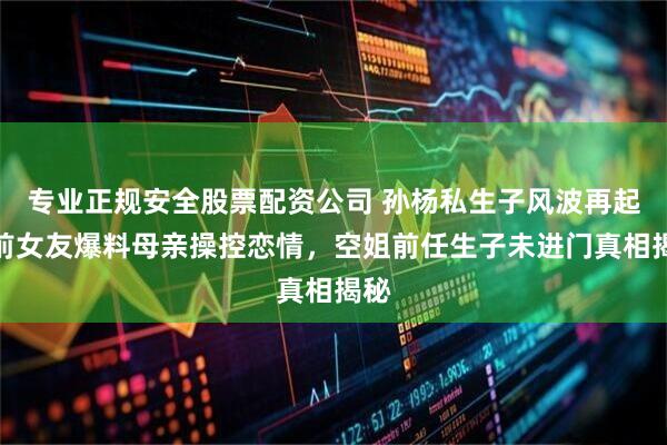 专业正规安全股票配资公司 孙杨私生子风波再起！前女友爆料母亲操控恋情，空姐前任生子未进门真相揭秘