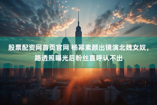 股票配资网首页官网 杨幂素颜出镜演北魏女奴，路透照曝光后粉丝直呼认不出