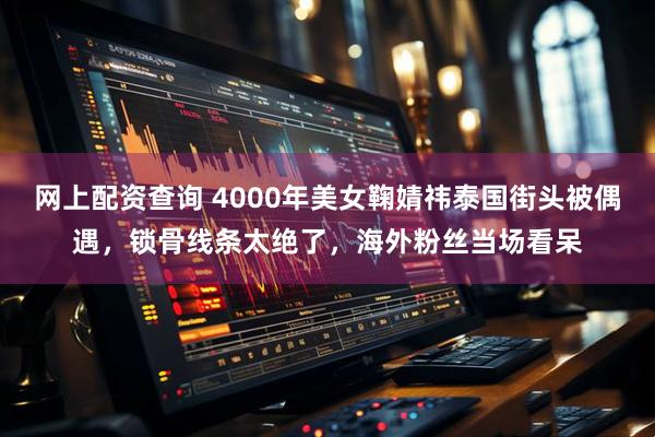 网上配资查询 4000年美女鞠婧祎泰国街头被偶遇，锁骨线条太绝了，海外粉丝当场看呆