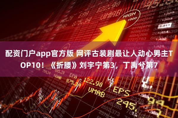 配资门户app官方版 网评古装剧最让人动心男主TOP10！《折腰》刘宇宁第3，丁禹兮第7