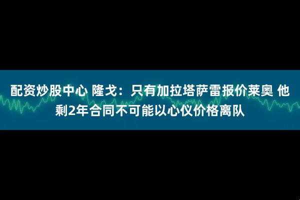 配资炒股中心 隆戈：只有加拉塔萨雷报价莱奥 他剩2年合同不可能以心仪价格离队