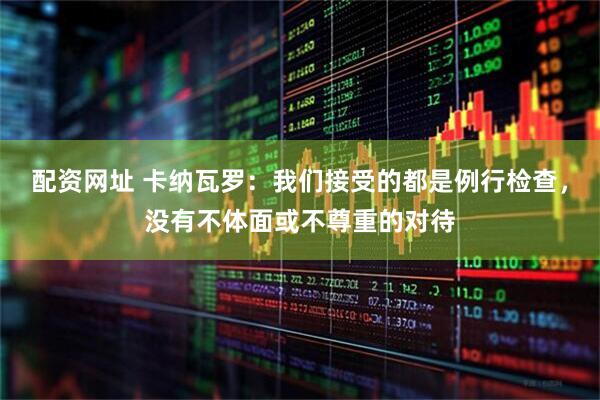 配资网址 卡纳瓦罗：我们接受的都是例行检查，没有不体面或不尊重的对待
