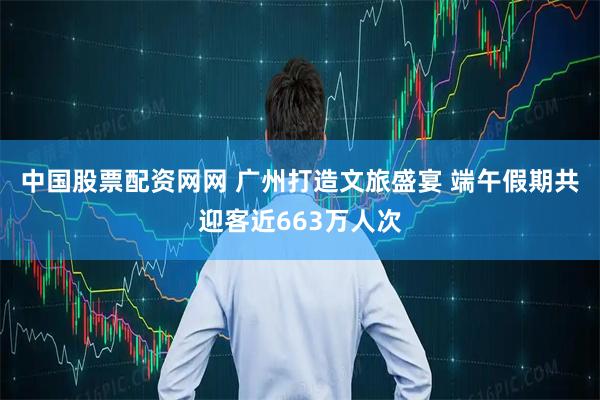 中国股票配资网网 广州打造文旅盛宴 端午假期共迎客近663万人次