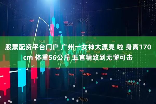 股票配资平台门户 广州一女神太漂亮 啦 身高170cm 体重56公斤 五官精致到无懈可击