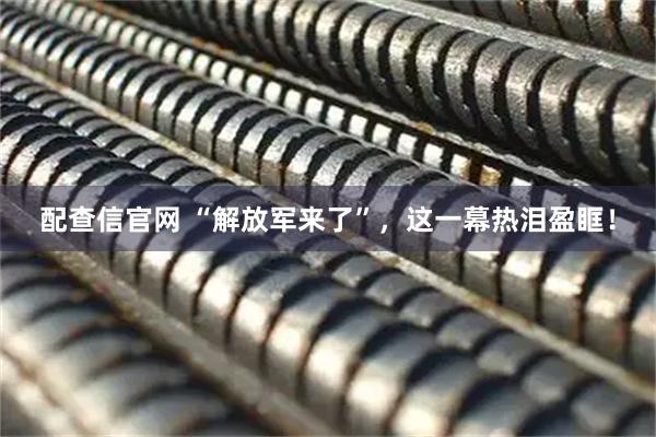 配查信官网 “解放军来了”，这一幕热泪盈眶！